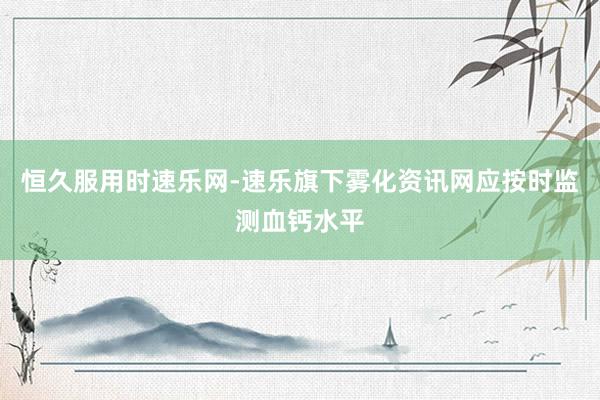 恒久服用时速乐网-速乐旗下雾化资讯网应按时监测血钙水平